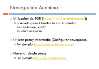 Navegación Anónima
Utilización de TOR (https://www.torproject.org/):
Comandos para iniciarlo (Ya esta instalado):Comandos para iniciarlo (Ya esta instalado):
cd tor-browser_es-ES/
. /start-tor-browser
Utilizar proxy intermedio (Configurar navegador):
Por ejemplo: http://www.samair.ru/proxy/Por ejemplo: http://www.samair.ru/proxy/
Navegar desde proxy:
Por ejemplo: http://glypeproxy.com/
 