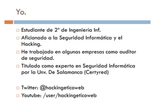 Yo.
Estudiante de 2º de Ingeniería Inf.
Aficionado a la Seguridad Informática y elAficionado a la Seguridad Informática y el
Hacking.
He trabajado en algunas empresas como auditor
de seguridad.
Titulado como experto en Seguridad Informática
por la Unv. De Salamanca (Certyred)por la Unv. De Salamanca (Certyred)
Twitter: @hackingeticoweb
Youtube: /user/hackingeticoweb
 