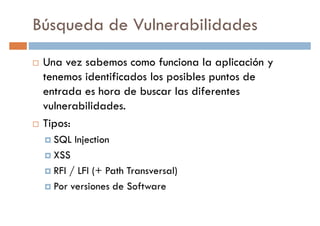 Búsqueda de Vulnerabilidades
Una vez sabemos como funciona la aplicación y
tenemos identificados los posibles puntos detenemos identificados los posibles puntos de
entrada es hora de buscar las diferentes
vulnerabilidades.
Tipos:
SQL Injection
XSSXSS
RFI / LFI (+ Path Transversal)
Por versiones de Software
 