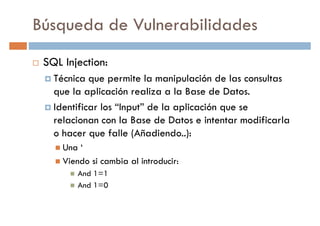Búsqueda de Vulnerabilidades
SQL Injection:
Técnica que permite la manipulación de las consultasTécnica que permite la manipulación de las consultas
que la aplicación realiza a la Base de Datos.
Identificar los “Input” de la aplicación que se
relacionan con la Base de Datos e intentar modificarla
o hacer que falle (Añadiendo..):
Una ‘Una ‘
Viendo si cambia al introducir:
And 1=1
And 1=0
 