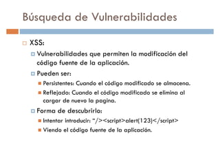 Búsqueda de Vulnerabilidades
XSS:
Vulnerabilidades que permiten la modificación delVulnerabilidades que permiten la modificación del
código fuente de la aplicación.
Pueden ser:
Persistentes: Cuando el código modificado se almacena.
Reflejado: Cuando el código modificado se elimina al
cargar de nuevo la pagina.cargar de nuevo la pagina.
Forma de descubrirlo:
Intentar introducir: “/><script>alert(123)</script>
Viendo el código fuente de la aplicación.
 