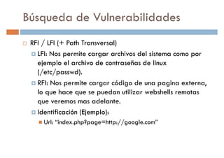 Búsqueda de Vulnerabilidades
RFI / LFI (+ Path Transversal)
LFI: Nos permite cargar archivos del sistema como porLFI: Nos permite cargar archivos del sistema como por
ejemplo el archivo de contraseñas de linux
(/etc/passwd).
RFI: Nos permite cargar código de una pagina externa,
lo que hace que se puedan utilizar webshells remotas
que veremos mas adelante.
Identificación (Ejemplo):
Url: “index.php?page=http://google.com”
 