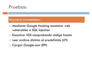Pruebas:
Búsqueda de Vulnerabilidades:
Mediante Google Hacking encontrar web
vulnerables a SQL Injection
Encontrar XSS comprobando código fuente
Leer archivo distinto al predefinido (LFI)
Cargar Google.com (RFI)Cargar Google.com (RFI)
 
