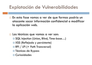 Explotación de Vulnerabilidades
En esta fase vamos a ver de que formas podría un
atacante sacar información confidencial o modificaratacante sacar información confidencial o modificar
la aplicación web.
Las técnicas que vamos a ver son:
SQL Injection (Union, Blind, Time-base…)
XSS (Reflejado y persistente)XSS (Reflejado y persistente)
RFI / LFI (+ Path Transversal)
Técnicas de Bypass
Curiosidades
 