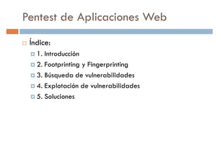 Pentest de Aplicaciones Web
Índice:
1. Introducción1. Introducción
2. Footprinting y Fingerprinting
3. Búsqueda de vulnerabilidades
4. Explotación de vulnerabilidades
5. Soluciones
 