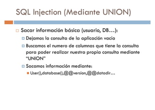 SQL Injection (Mediante UNION)
Sacar información básica (usuario, DB…):
Dejamos la consulta de la aplicación vacíaDejamos la consulta de la aplicación vacía
Buscamos el numero de columnas que tiene la consulta
para poder realizar nuestra propia consulta mediante
“UNION”
Sacamos información mediante:
User(),database(),@@version,@@datadir…User(),database(),@@version,@@datadir…
 