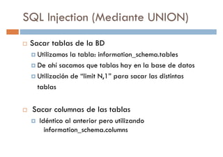 SQL Injection (Mediante UNION)
Sacar tablas de la BD
Utilizamos la tabla: information_schema.tablesUtilizamos la tabla: information_schema.tables
De ahí sacamos que tablas hay en la base de datos
Utilización de “limit N,1” para sacar las distintas
tablas
Sacar columnas de las tablas
Idéntico al anterior pero utilizando
information_schema.columns
 