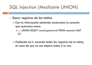 SQL Injection (Mediante UNION)
Sacar registros de las tablas
Con la información obtenida construimos la consultaCon la información obtenida construimos la consulta
que queremos como:
… UNION SELECT usuario,password FROM usuarios LIMIT
0,1
Pudiendo así ir sacando todos los registros de la tabla,Pudiendo así ir sacando todos los registros de la tabla,
en caso de que no nos dejara todos a la vez.
 