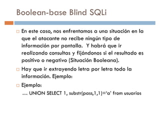 Boolean-base Blind SQLi
En este caso, nos enfrentamos a una situación en la
que el atacante no recibe ningún tipo deque el atacante no recibe ningún tipo de
información por pantalla. Y habrá que ir
realizando consultas y fijándonos si el resultado es
positivo o negativo (Situación Booleana).
Hay que ir extrayendo letra por letra todo la
información. Ejemplo:información. Ejemplo:
Ejemplo:
… UNION SELECT 1, substr(pass,1,1)=‘a’ from usuarios
 