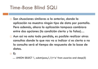 Time-Base Blind SQLi
Son situaciones similares a la anterior, donde la
aplicación no muestra ningún tipo de dato por pantalla.aplicación no muestra ningún tipo de dato por pantalla.
Pero además, ahora la aplicación tampoco cambiara
entre dos opciones (la condición cierta y la falsa)…
Aun así no esta todo perdido, es posible realizar otras
consultas donde lo que nos va a indicar si es cierta o no
la consulta será el tiempo de respuesta de la base dela consulta será el tiempo de respuesta de la base de
datos.
Ej:
… UNION SELECT 1, substr(pass,1,1)=‘a’ from usuarios and sleep(5)
 