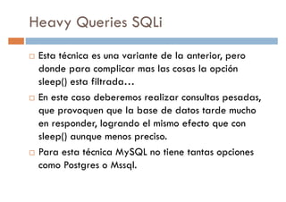 Heavy Queries SQLi
Esta técnica es una variante de la anterior, pero
donde para complicar mas las cosas la opcióndonde para complicar mas las cosas la opción
sleep() esta filtrada…
En este caso deberemos realizar consultas pesadas,
que provoquen que la base de datos tarde mucho
en responder, logrando el mismo efecto que con
sleep() aunque menos preciso.sleep() aunque menos preciso.
Para esta técnica MySQL no tiene tantas opciones
como Postgres o Mssql.
 