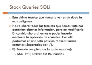 Stack Queries SQLi
Esta ultima técnica que vamos a ver es sin duda la
mas peligrosa.mas peligrosa.
Hasta ahora todas las técnicas que hemos visto nos
permitían obtener información, pero no modificarla.
En cambio ahora si vamos a poder hacerlo
mediante la apilación de consultas. Con ello
podremos en una sola petición realizar varias
consultas (Separadas por ‘;’).consultas (Separadas por ‘;’).
Ej (Borrado completo de la tabla usuarios):
… AND 1=0; DELETE FROM usuarios
 