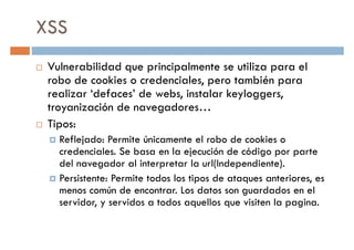 XSS
Vulnerabilidad que principalmente se utiliza para el
robo de cookies o credenciales, pero también pararobo de cookies o credenciales, pero también para
realizar ‘defaces’ de webs, instalar keyloggers,
troyanización de navegadores…
Tipos:
Reflejado: Permite únicamente el robo de cookies o
credenciales. Se basa en la ejecución de código por parte
del navegador al interpretar la url(Independiente).del navegador al interpretar la url(Independiente).
Persistente: Permite todos los tipos de ataques anteriores, es
menos común de encontrar. Los datos son guardados en el
servidor, y servidos a todos aquellos que visiten la pagina.
 