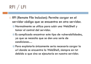 RFI / LFI
RFI (Remote File Inclusion): Permite cargar en el
servidor código que se encuentra en otro servidor.servidor código que se encuentra en otro servidor.
Normalmente se utiliza para subir una WebShell y
tomar el control del servidor.
Es complicado encontrar este tipo de vulnerabilidades,
ya que se necesita que se den una serie de
condiciones…condiciones…
Para explotarlo únicamente seria necesario cargar la
url donde se encuentre la WebShell, siempre en txt
debido a que sino se ejecutaría en nuestro servidor.
 