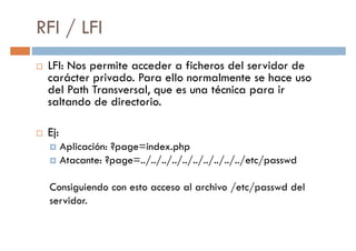 RFI / LFI
LFI: Nos permite acceder a ficheros del servidor de
carácter privado. Para ello normalmente se hace uso
del Path Transversal, que es una técnica para ir
carácter privado. Para ello normalmente se hace uso
del Path Transversal, que es una técnica para ir
saltando de directorio.
Ej:
Aplicación: ?page=index.php
Atacante: ?page=../../../../../../../../../../etc/passwd
Consiguiendo con esto acceso al archivo /etc/passwd del
servidor.
 