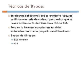 Técnicas de Bypass
En algunas aplicaciones que se encuentra ‘seguras’
se filtran una serie de cadenas para evitar que sese filtran una serie de cadenas para evitar que se
lleven acabo ciertas técnicas como SQLi o XSS.
Pero en la inmensa mayoría resulta trivial
saltárselas realizando pequeñas modificaciones.
Bypass de filtros en:
SQL InjectionSQL Injection
XSS
 