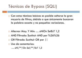 Técnicas de Bypass (SQLi)
Con estas técnicas básicas es posible saltarse la gran
mayoría de filtros, debido a que únicamente buscaranmayoría de filtros, debido a que únicamente buscaran
la palabra exacta y no pequeñas variaciones.
Alternar May. Y Min: … uNiOn SelEcT 1,2
AND Filtrado: Sustituir AND por %26%26
OR Filtrado: Sustituir OR por ||OR Filtrado: Sustituir OR por ||
Uso de comentarios:
… uNi/**/On Sel/**/EcT 1,2
 