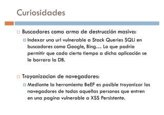 Curiosidades
Buscadores como arma de destrucción masiva:
Indexar una url vulnerable a Stack Queries SQLi enIndexar una url vulnerable a Stack Queries SQLi en
buscadores como Google, Bing… Lo que podría
permitir que cada cierto tiempo a dicha aplicación se
le borrara la DB.
Troyanizacion de navegadores:Troyanizacion de navegadores:
Mediante la herramienta BeEF es posible troyanizar los
navegadores de todas aquellas personas que entren
en una pagina vulnerable a XSS Persistente.
 