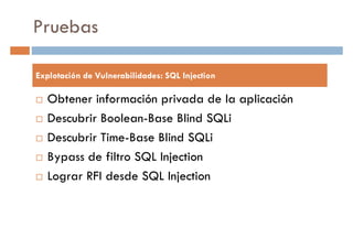 Pruebas
Explotación de Vulnerabilidades: SQL Injection
Obtener información privada de la aplicación
Descubrir Boolean-Base Blind SQLi
Descubrir Time-Base Blind SQLi
Bypass de filtro SQL Injection
Lograr RFI desde SQL Injection
 