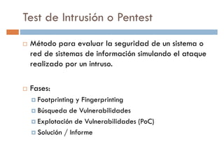 Test de Intrusión o Pentest
Método para evaluar la seguridad de un sistema o
red de sistemas de información simulando el ataquered de sistemas de información simulando el ataque
realizado por un intruso.
Fases:
Footprinting y Fingerprinting
Búsqueda de Vulnerabilidades
Explotación de Vulnerabilidades (PoC)
Solución / Informe
 