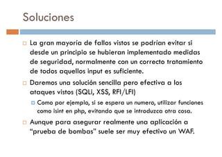 Soluciones
La gran mayoría de fallos vistos se podrían evitar si
desde un principio se hubieran implementado medidasdesde un principio se hubieran implementado medidas
de seguridad, normalmente con un correcto tratamiento
de todos aquellos input es suficiente.
Daremos una solución sencilla pero efectiva a los
ataques vistos (SQLi, XSS, RFI/LFI)
Como por ejemplo, si se espera un numero, utilizar funcionesComo por ejemplo, si se espera un numero, utilizar funciones
como isint en php, evitando que se introduzca otra cosa.
Aunque para asegurar realmente una aplicación a
“prueba de bombas” suele ser muy efectivo un WAF.
 