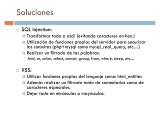 Soluciones
SQL Injection:
Transformar todo a ascii (evitando caracteres en hex.)Transformar todo a ascii (evitando caracteres en hex.)
Utilización de funciones propias del servidor para securizar
las consultas (php+mysql como mysql_real_query, etc…)
Realizar un filtrado de las palabras:
And, or, union, select, concat, group, from, where, sleep, etc…
XSS:
Utilizar funciones propias del lenguaje como: html_entitiesUtilizar funciones propias del lenguaje como: html_entities
Además realizar un filtrado tanto de comentarios como de
caracteres especiales.
Dejar todo en minúsculas o mayúsculas.
 