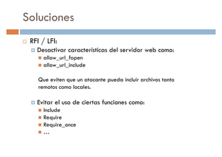 Soluciones
RFI / LFI:
Desactivar características del servidor web como:Desactivar características del servidor web como:
allow_url_fopen
allow_url_include
Que eviten que un atacante pueda incluir archivos tanto
remotos como locales.
Evitar el uso de ciertas funciones como:Evitar el uso de ciertas funciones como:
Include
Require
Require_once
…
 