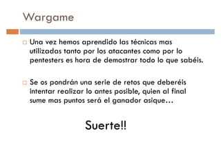Wargame
Una vez hemos aprendido las técnicas mas
utilizadas tanto por los atacantes como por loutilizadas tanto por los atacantes como por lo
pentesters es hora de demostrar todo lo que sabéis.
Se os pondrán una serie de retos que deberéis
intentar realizar lo antes posible, quien al final
sume mas puntos será el ganador asique…sume mas puntos será el ganador asique…
Suerte!!
 