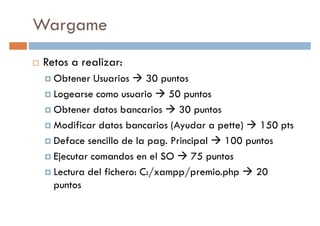 Wargame
Retos a realizar:
Obtener Usuarios 30 puntosObtener Usuarios 30 puntos
Logearse como usuario 50 puntos
Obtener datos bancarios 30 puntos
Modificar datos bancarios (Ayudar a pette) 150 pts
Deface sencillo de la pag. Principal 100 puntos
Ejecutar comandos en el SO 75 puntosEjecutar comandos en el SO 75 puntos
Lectura del fichero: C:/xampp/premio.php 20
puntos
 