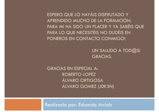 ESPERO QUE LO HAYÁIS DISFRUTADO Y
APRENDIDO MUCHO DE LA FORMACIÓN.
PARA MI HA SIDO UN PLACER Y YA SABÉIS QUE
PARA LO QUE NECESITÉIS NO DUDÉIS EN
PONEROS EN CONTACTO CONMIGO!PONEROS EN CONTACTO CONMIGO!
UN SALUDO A TOD@S!
GRACIAS.
GRACIAS EN ESPECIAL A:
ROBERTO LOPEZROBERTO LOPEZ
ÁLVARO ORTIGOSA
ÁLVARO GOMEZ (J0K3N)
Realizada por: Eduardo Arriols
 