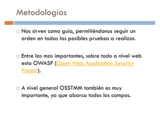 Metodologías
Nos sirven como guía, permitiéndonos seguir un
orden en todas las posibles pruebas a realizar.orden en todas las posibles pruebas a realizar.
Entre las mas importantes, sobre todo a nivel web
esta OWASP (Open Web Application Security
Project).
A nivel general OSSTMM también es muy
importante, ya que abarca todos los campos.
 