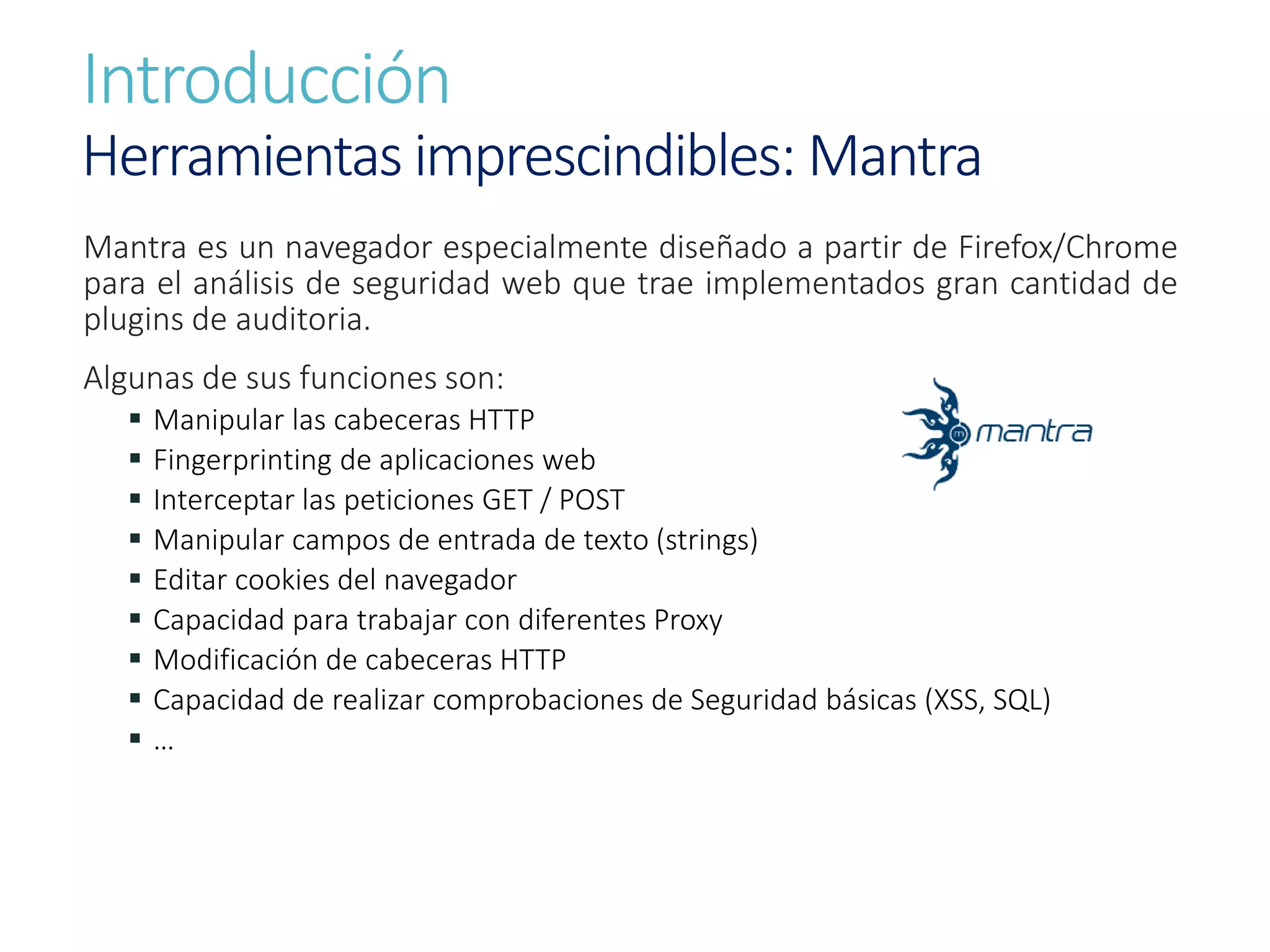 Introducción
Herramientas imprescindibles: Mantra
Mantra es un navegador especialmente diseñado a partir de Firefox/Chrome
para el análisis de seguridad web que trae implementados gran cantidad de
plugins de auditoria.
Algunas de sus funciones son:
 Manipular las cabeceras HTTP
 Fingerprinting de aplicaciones web
 Interceptar las peticiones GET / POST
 Manipular campos de entrada de texto (strings)
 Editar cookies del navegador
 Capacidad para trabajar con diferentes Proxy
 Modificación de cabeceras HTTP
 Capacidad de realizar comprobaciones de Seguridad básicas (XSS, SQL)
 …
 