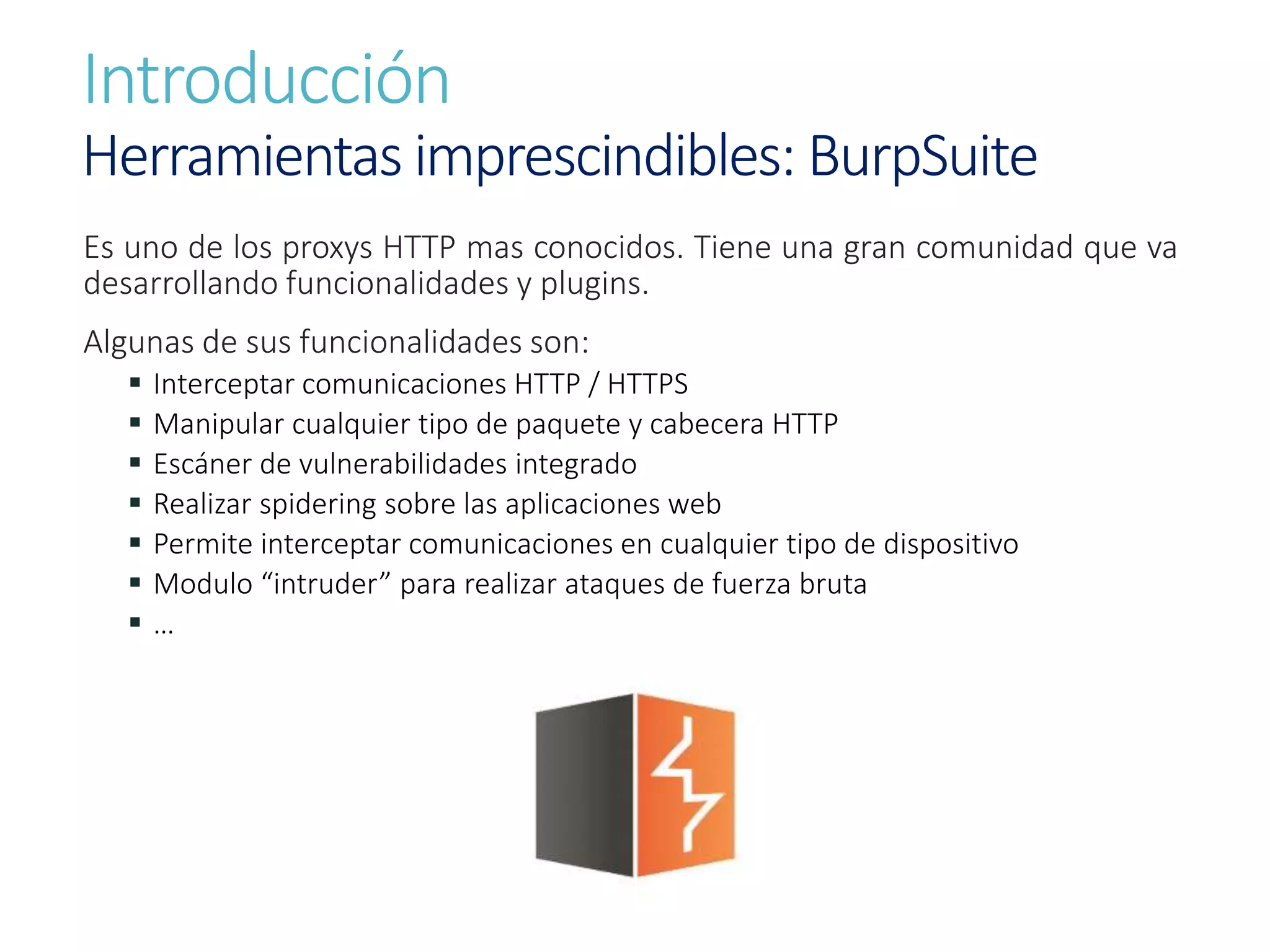 Introducción
Herramientas imprescindibles: BurpSuite
Es uno de los proxys HTTP mas conocidos. Tiene una gran comunidad que va
desarrollando funcionalidades y plugins.
Algunas de sus funcionalidades son:
 Interceptar comunicaciones HTTP / HTTPS
 Manipular cualquier tipo de paquete y cabecera HTTP
 Escáner de vulnerabilidades integrado
 Realizar spidering sobre las aplicaciones web
 Permite interceptar comunicaciones en cualquier tipo de dispositivo
 Modulo “intruder” para realizar ataques de fuerza bruta
 …
 