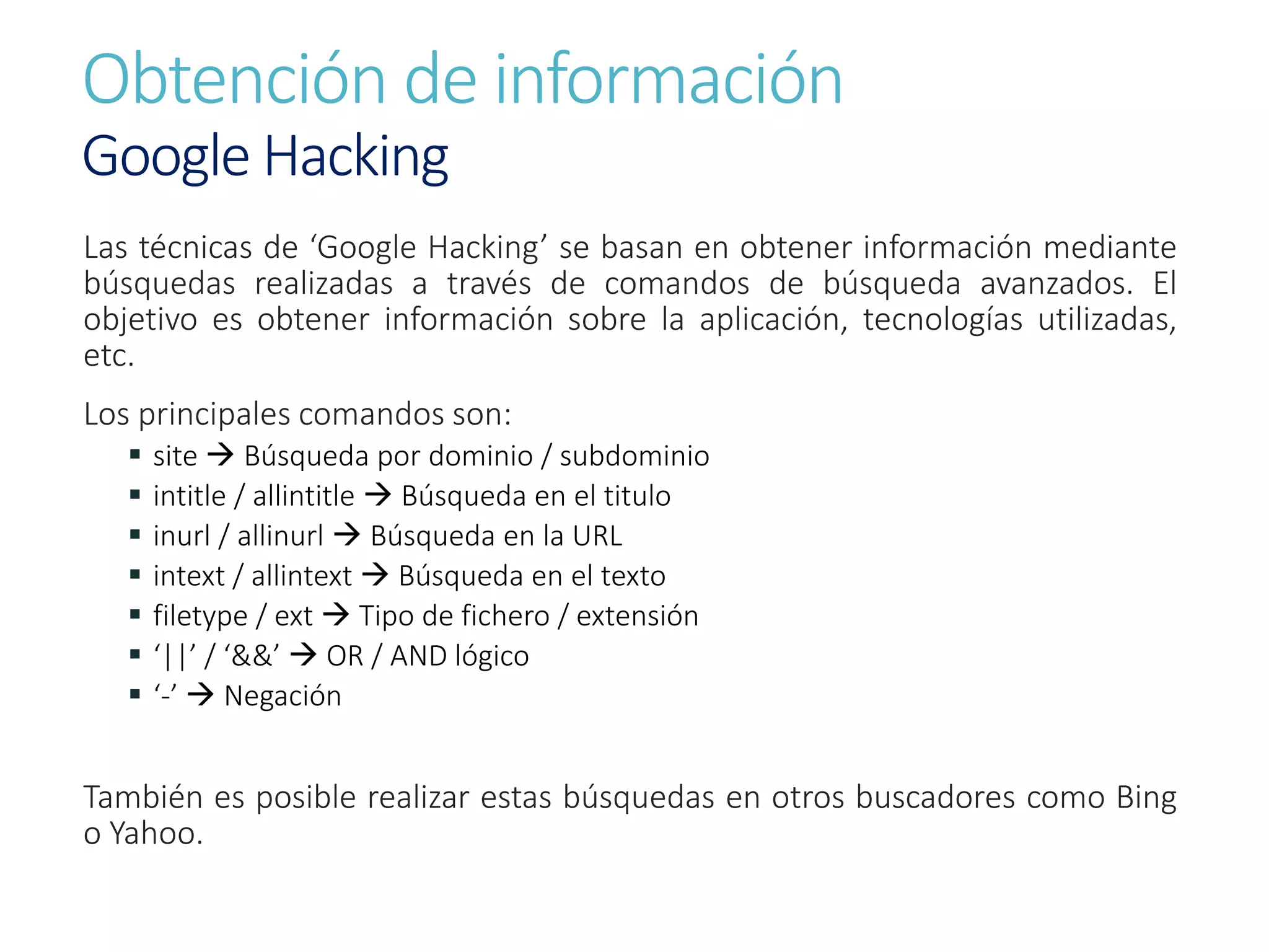 Obtención de información
Google Hacking
Las técnicas de ‘Google Hacking’ se basan en obtener información mediante
búsquedas realizadas a través de comandos de búsqueda avanzados. El
objetivo es obtener información sobre la aplicación, tecnologías utilizadas,
etc.
Los principales comandos son:
 site  Búsqueda por dominio / subdominio
 intitle / allintitle  Búsqueda en el titulo
 inurl / allinurl  Búsqueda en la URL
 intext / allintext  Búsqueda en el texto
 filetype / ext  Tipo de fichero / extensión
 ‘||’ / ‘&&’  OR / AND lógico
 ‘-’  Negación
También es posible realizar estas búsquedas en otros buscadores como Bing
o Yahoo.
 