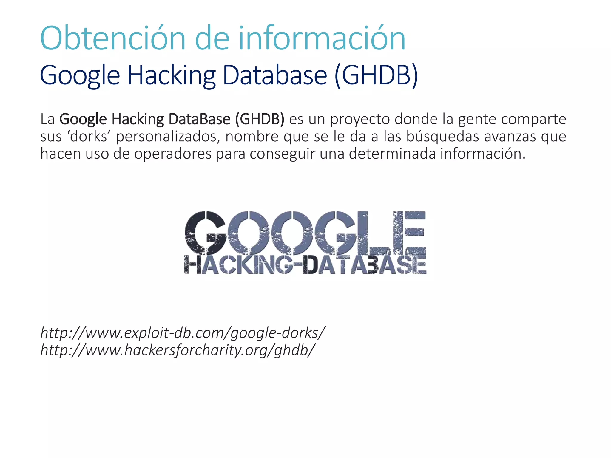 Obtención de información
Google Hacking Database (GHDB)
La Google Hacking DataBase (GHDB) es un proyecto donde la gente comparte
sus ‘dorks’ personalizados, nombre que se le da a las búsquedas avanzas que
hacen uso de operadores para conseguir una determinada información.
http://www.exploit-db.com/google-dorks/
http://www.hackersforcharity.org/ghdb/
 