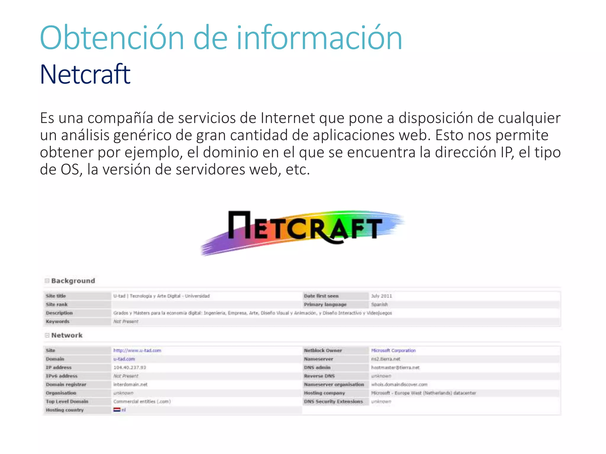 Obtención de información
Netcraft
Es una compañía de servicios de Internet que pone a disposición de cualquier
un análisis genérico de gran cantidad de aplicaciones web. Esto nos permite
obtener por ejemplo, el dominio en el que se encuentra la dirección IP, el tipo
de OS, la versión de servidores web, etc.
 