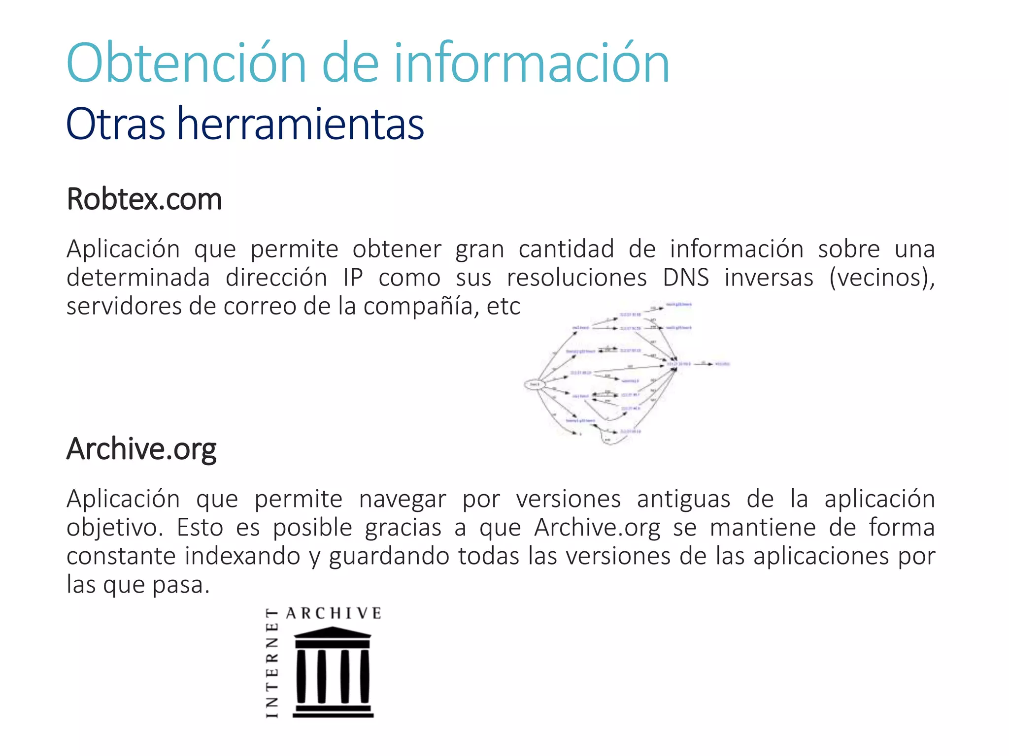 Obtención de información
Otras herramientas
Robtex.com
Aplicación que permite obtener gran cantidad de información sobre una
determinada dirección IP como sus resoluciones DNS inversas (vecinos),
servidores de correo de la compañía, etc.
Archive.org
Aplicación que permite navegar por versiones antiguas de la aplicación
objetivo. Esto es posible gracias a que Archive.org se mantiene de forma
constante indexando y guardando todas las versiones de las aplicaciones por
las que pasa.
 