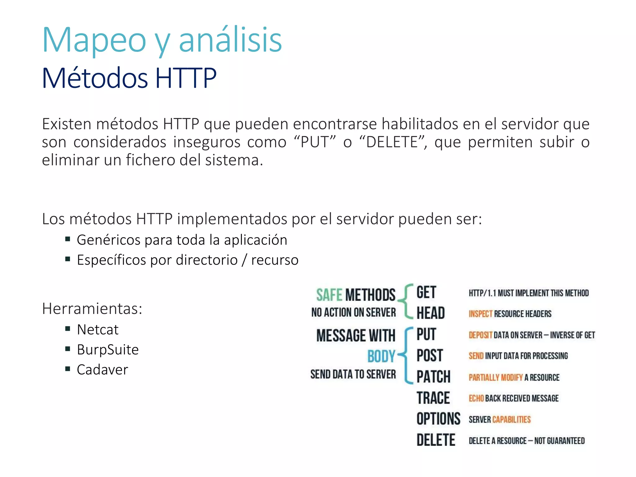 Mapeo y análisis
Métodos HTTP
Existen métodos HTTP que pueden encontrarse habilitados en el servidor que
son considerados inseguros como “PUT” o “DELETE”, que permiten subir o
eliminar un fichero del sistema.
Los métodos HTTP implementados por el servidor pueden ser:
 Genéricos para toda la aplicación
 Específicos por directorio / recurso
Herramientas:
 Netcat
 BurpSuite
 Cadaver
 