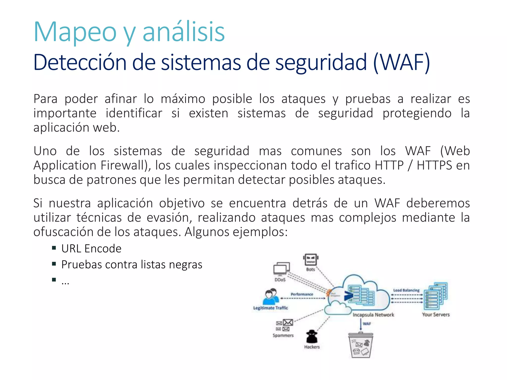 Mapeo y análisis
Detección de sistemas de seguridad (WAF)
Para poder afinar lo máximo posible los ataques y pruebas a realizar es
importante identificar si existen sistemas de seguridad protegiendo la
aplicación web.
Uno de los sistemas de seguridad mas comunes son los WAF (Web
Application Firewall), los cuales inspeccionan todo el trafico HTTP / HTTPS en
busca de patrones que les permitan detectar posibles ataques.
Si nuestra aplicación objetivo se encuentra detrás de un WAF deberemos
utilizar técnicas de evasión, realizando ataques mas complejos mediante la
ofuscación de los ataques. Algunos ejemplos:
 URL Encode
 Pruebas contra listas negras
 …
 