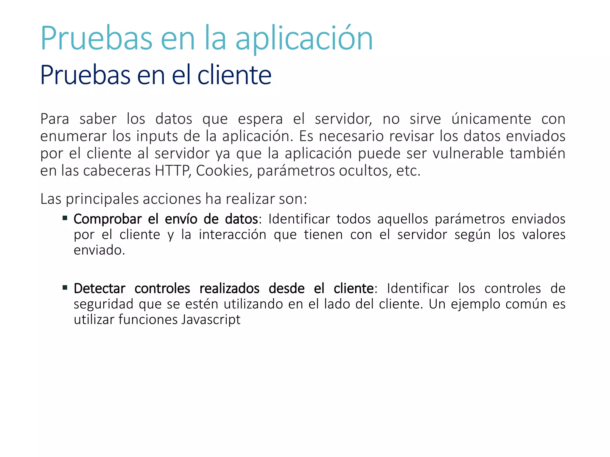 Pruebas en la aplicación
Pruebas en el cliente
Para saber los datos que espera el servidor, no sirve únicamente con
enumerar los inputs de la aplicación. Es necesario revisar los datos enviados
por el cliente al servidor ya que la aplicación puede ser vulnerable también
en las cabeceras HTTP, Cookies, parámetros ocultos, etc.
Las principales acciones ha realizar son:
 Comprobar el envío de datos: Identificar todos aquellos parámetros enviados
por el cliente y la interacción que tienen con el servidor según los valores
enviado.
 Detectar controles realizados desde el cliente: Identificar los controles de
seguridad que se estén utilizando en el lado del cliente. Un ejemplo común es
utilizar funciones Javascript
 