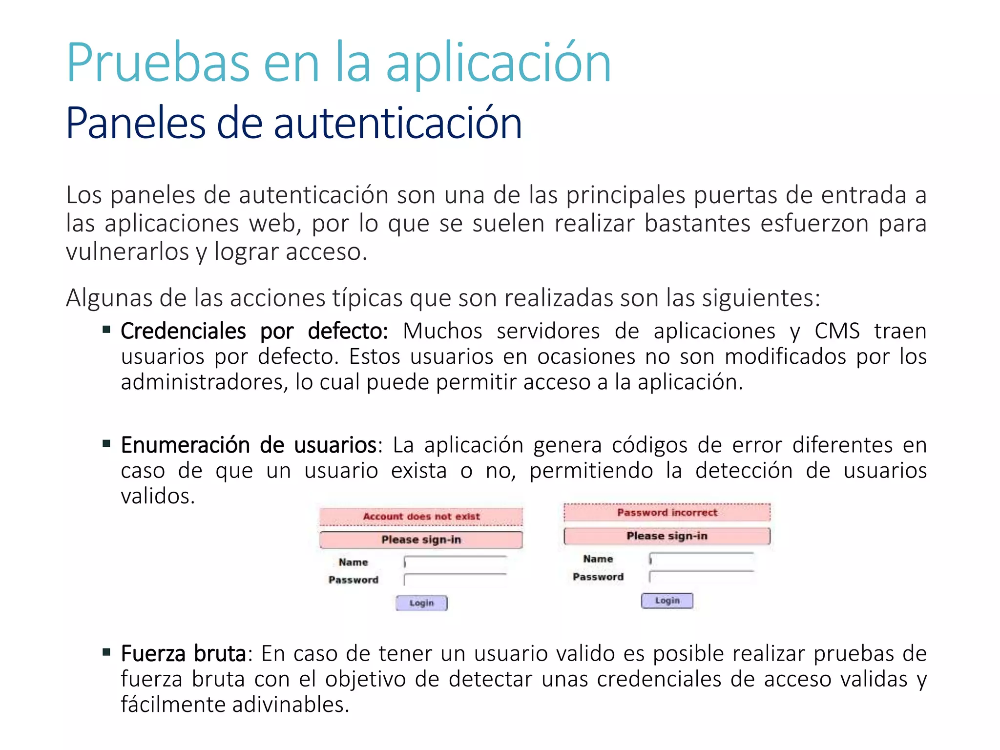 Pruebas en la aplicación
Paneles de autenticación
Los paneles de autenticación son una de las principales puertas de entrada a
las aplicaciones web, por lo que se suelen realizar bastantes esfuerzon para
vulnerarlos y lograr acceso.
Algunas de las acciones típicas que son realizadas son las siguientes:
 Credenciales por defecto: Muchos servidores de aplicaciones y CMS traen
usuarios por defecto. Estos usuarios en ocasiones no son modificados por los
administradores, lo cual puede permitir acceso a la aplicación.
 Enumeración de usuarios: La aplicación genera códigos de error diferentes en
caso de que un usuario exista o no, permitiendo la detección de usuarios
validos.
 Fuerza bruta: En caso de tener un usuario valido es posible realizar pruebas de
fuerza bruta con el objetivo de detectar unas credenciales de acceso validas y
fácilmente adivinables.
 