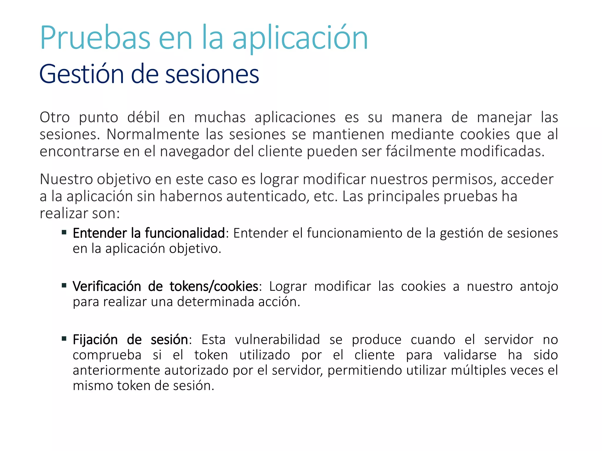 Pruebas en la aplicación
Gestión de sesiones
Otro punto débil en muchas aplicaciones es su manera de manejar las
sesiones. Normalmente las sesiones se mantienen mediante cookies que al
encontrarse en el navegador del cliente pueden ser fácilmente modificadas.
Nuestro objetivo en este caso es lograr modificar nuestros permisos, acceder
a la aplicación sin habernos autenticado, etc. Las principales pruebas ha
realizar son:
 Entender la funcionalidad: Entender el funcionamiento de la gestión de sesiones
en la aplicación objetivo.
 Verificación de tokens/cookies: Lograr modificar las cookies a nuestro antojo
para realizar una determinada acción.
 Fijación de sesión: Esta vulnerabilidad se produce cuando el servidor no
comprueba si el token utilizado por el cliente para validarse ha sido
anteriormente autorizado por el servidor, permitiendo utilizar múltiples veces el
mismo token de sesión.
 