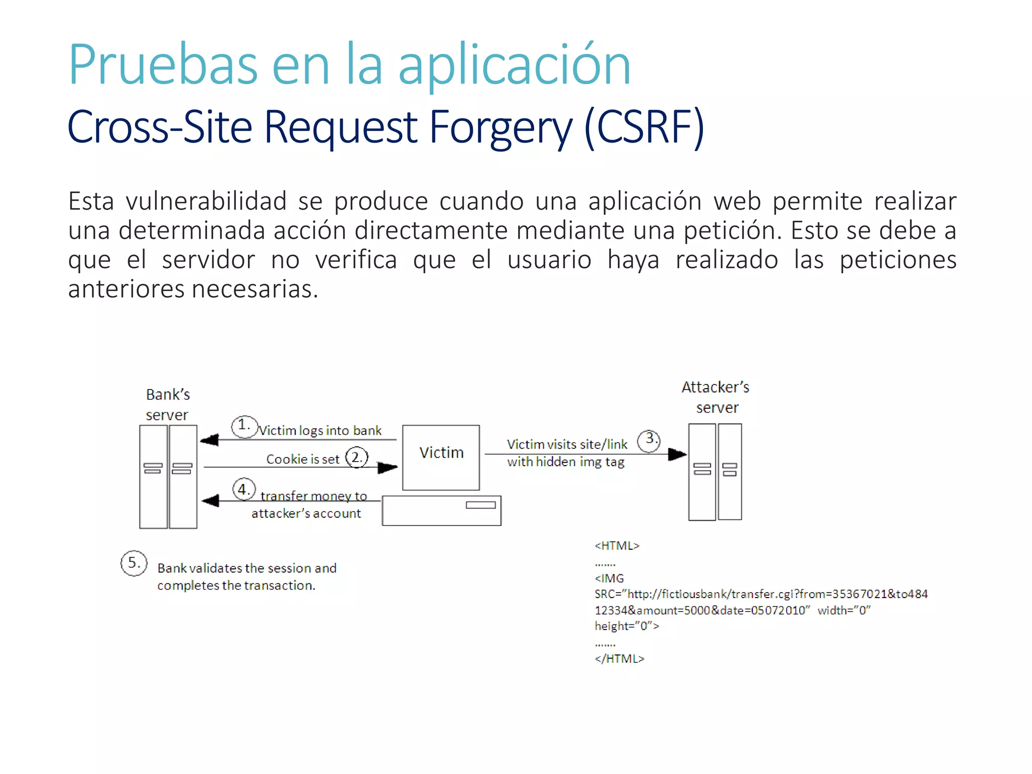 Pruebas en la aplicación
Cross-Site Request Forgery (CSRF)
Esta vulnerabilidad se produce cuando una aplicación web permite realizar
una determinada acción directamente mediante una petición. Esto se debe a
que el servidor no verifica que el usuario haya realizado las peticiones
anteriores necesarias.
 