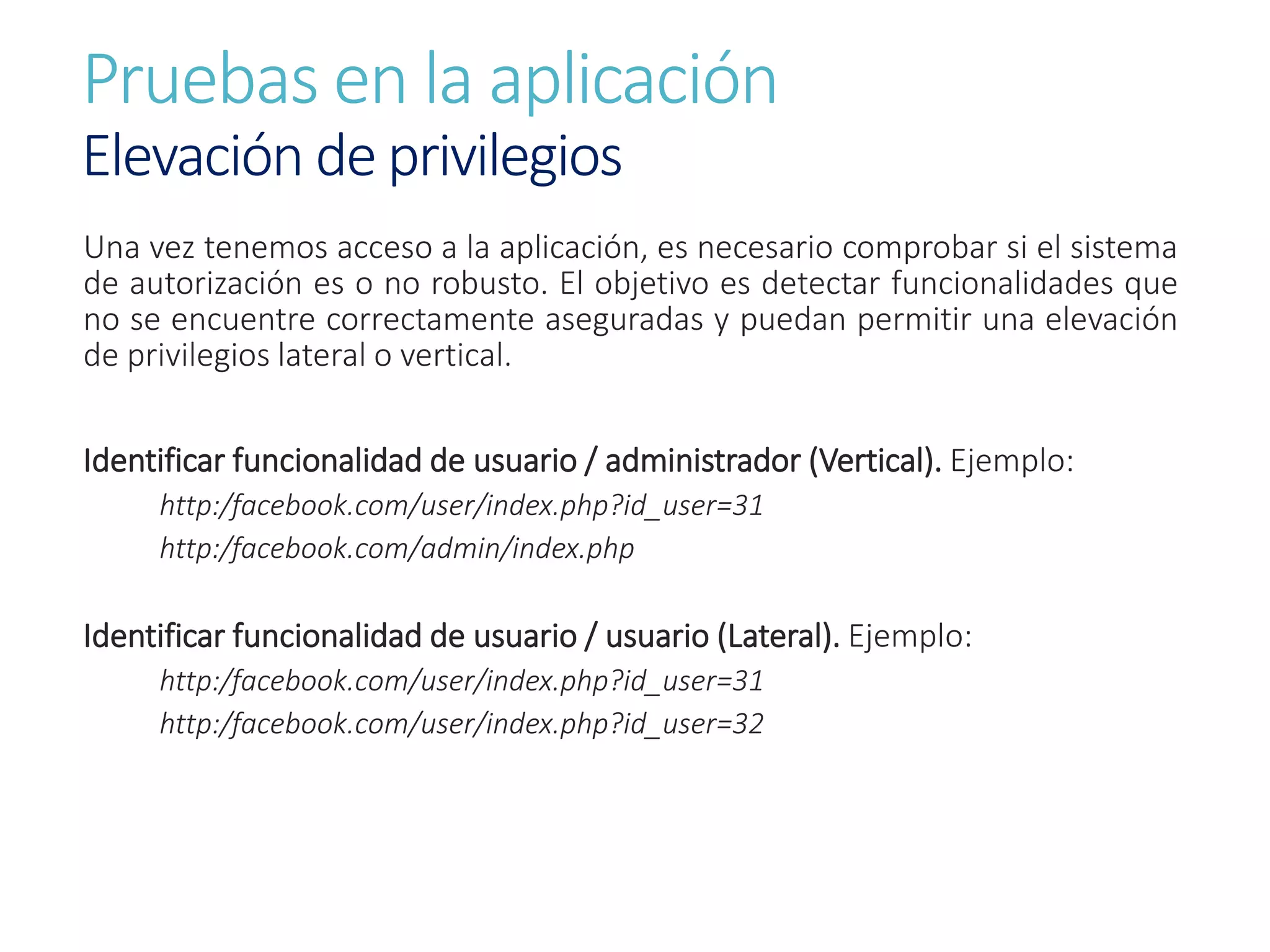 Pruebas en la aplicación
Elevación de privilegios
Una vez tenemos acceso a la aplicación, es necesario comprobar si el sistema
de autorización es o no robusto. El objetivo es detectar funcionalidades que
no se encuentre correctamente aseguradas y puedan permitir una elevación
de privilegios lateral o vertical.
Identificar funcionalidad de usuario / administrador (Vertical). Ejemplo:
http:/facebook.com/user/index.php?id_user=31
http:/facebook.com/admin/index.php
Identificar funcionalidad de usuario / usuario (Lateral). Ejemplo:
http:/facebook.com/user/index.php?id_user=31
http:/facebook.com/user/index.php?id_user=32
 