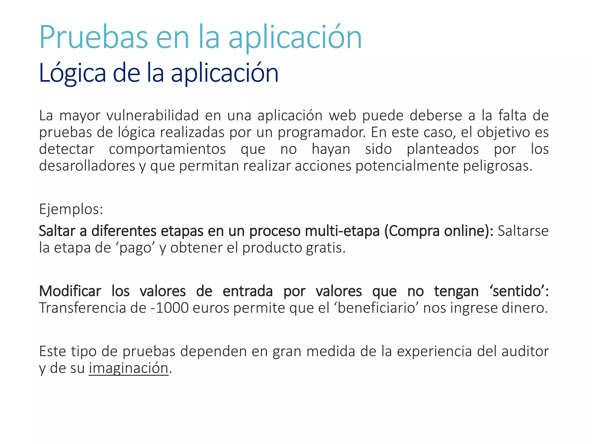 Pruebas en la aplicación
Lógica de la aplicación
La mayor vulnerabilidad en una aplicación web puede deberse a la falta de
pruebas de lógica realizadas por un programador. En este caso, el objetivo es
detectar comportamientos que no hayan sido planteados por los
desarolladores y que permitan realizar acciones potencialmente peligrosas.
Ejemplos:
Saltar a diferentes etapas en un proceso multi-etapa (Compra online): Saltarse
la etapa de ‘pago’ y obtener el producto gratis.
Modificar los valores de entrada por valores que no tengan ‘sentido’:
Transferencia de -1000 euros permite que el ‘beneficiario’ nos ingrese dinero.
Este tipo de pruebas dependen en gran medida de la experiencia del auditor
y de su imaginación.
 