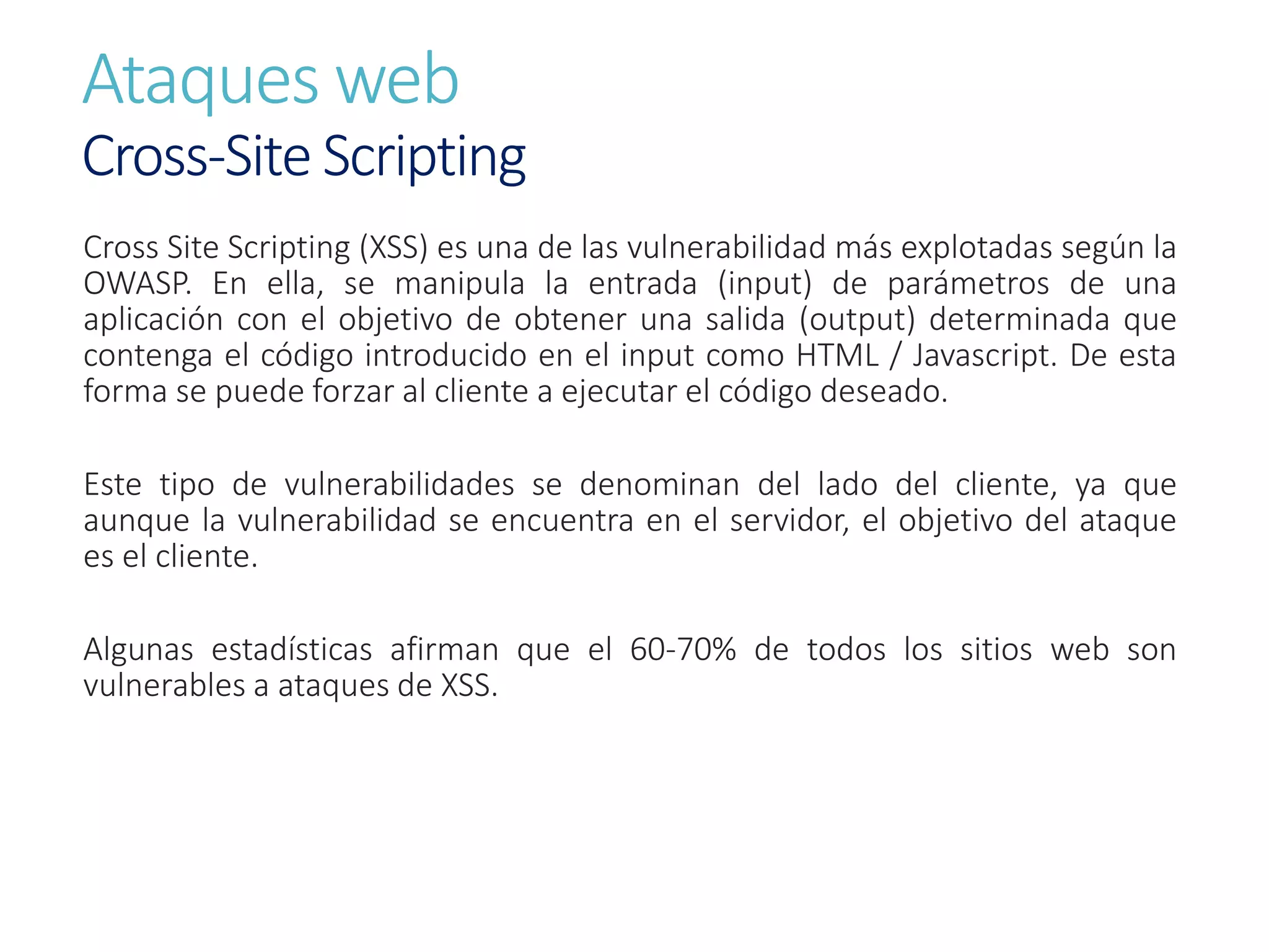 Ataques web
Cross-Site Scripting
Cross Site Scripting (XSS) es una de las vulnerabilidad más explotadas según la
OWASP. En ella, se manipula la entrada (input) de parámetros de una
aplicación con el objetivo de obtener una salida (output) determinada que
contenga el código introducido en el input como HTML / Javascript. De esta
forma se puede forzar al cliente a ejecutar el código deseado.
Este tipo de vulnerabilidades se denominan del lado del cliente, ya que
aunque la vulnerabilidad se encuentra en el servidor, el objetivo del ataque
es el cliente.
Algunas estadísticas afirman que el 60-70% de todos los sitios web son
vulnerables a ataques de XSS.
 