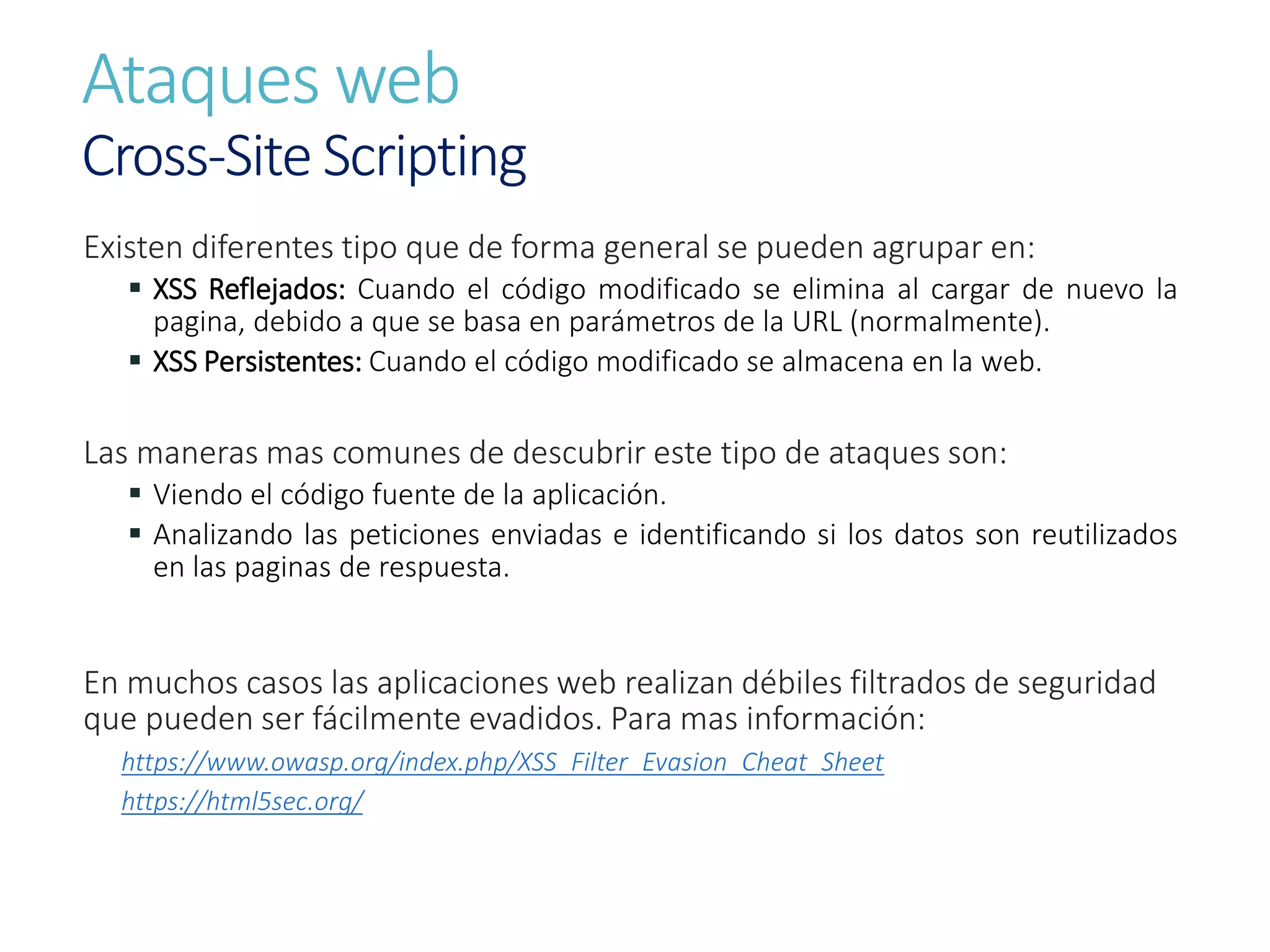 Ataques web
Cross-Site Scripting
Existen diferentes tipo que de forma general se pueden agrupar en:
 XSS Reflejados: Cuando el código modificado se elimina al cargar de nuevo la
pagina, debido a que se basa en parámetros de la URL (normalmente).
 XSS Persistentes: Cuando el código modificado se almacena en la web.
Las maneras mas comunes de descubrir este tipo de ataques son:
 Viendo el código fuente de la aplicación.
 Analizando las peticiones enviadas e identificando si los datos son reutilizados
en las paginas de respuesta.
En muchos casos las aplicaciones web realizan débiles filtrados de seguridad
que pueden ser fácilmente evadidos. Para mas información:
https://www.owasp.org/index.php/XSS_Filter_Evasion_Cheat_Sheet
https://html5sec.org/
 